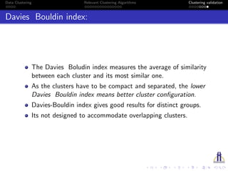 Data Clustering Relevant Clustering Algorithms Clustering validation
Davies Bouldin index:
The Davies Boludin index measures the average of similarity
between each cluster and its most similar one.
As the clusters have to be compact and separated, the lower
Davies Bouldin index means better cluster conﬁguration.
Davies-Bouldin index gives good results for distinct groups.
Its not designed to accommodate overlapping clusters.
 