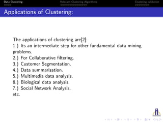 Data Clustering Relevant Clustering Algorithms Clustering validation
Applications of Clustering:
The applications of clustering are[2]:
1.) Its an intermediate step for other fundamental data mining
problems.
2.) For Collaborative ﬁltering.
3.) Customer Segmentation.
4.) Data summarisation.
5.) Multimedia data analysis.
6.) Biological data analysis.
7.) Social Network Analysis.
etc.
 