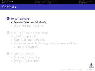 Data Clustering Relevant Clustering Algorithms Clustering validation
Contents
1 Data Clustering
Feature Selection Methods:
Distance based Algorithm
2 Relevant Clustering Algorithms
K-means algorithm
Fuzzy C-means Algorithm
Advantages and disadvantages of K-means and Fuzzy
C-means Algorithms
3 Clustering validation
Dunn and Dunn index
Davies Bouldin index
 