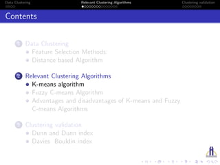 Data Clustering Relevant Clustering Algorithms Clustering validation
Contents
1 Data Clustering
Feature Selection Methods:
Distance based Algorithm
2 Relevant Clustering Algorithms
K-means algorithm
Fuzzy C-means Algorithm
Advantages and disadvantages of K-means and Fuzzy
C-means Algorithms
3 Clustering validation
Dunn and Dunn index
Davies Bouldin index
 