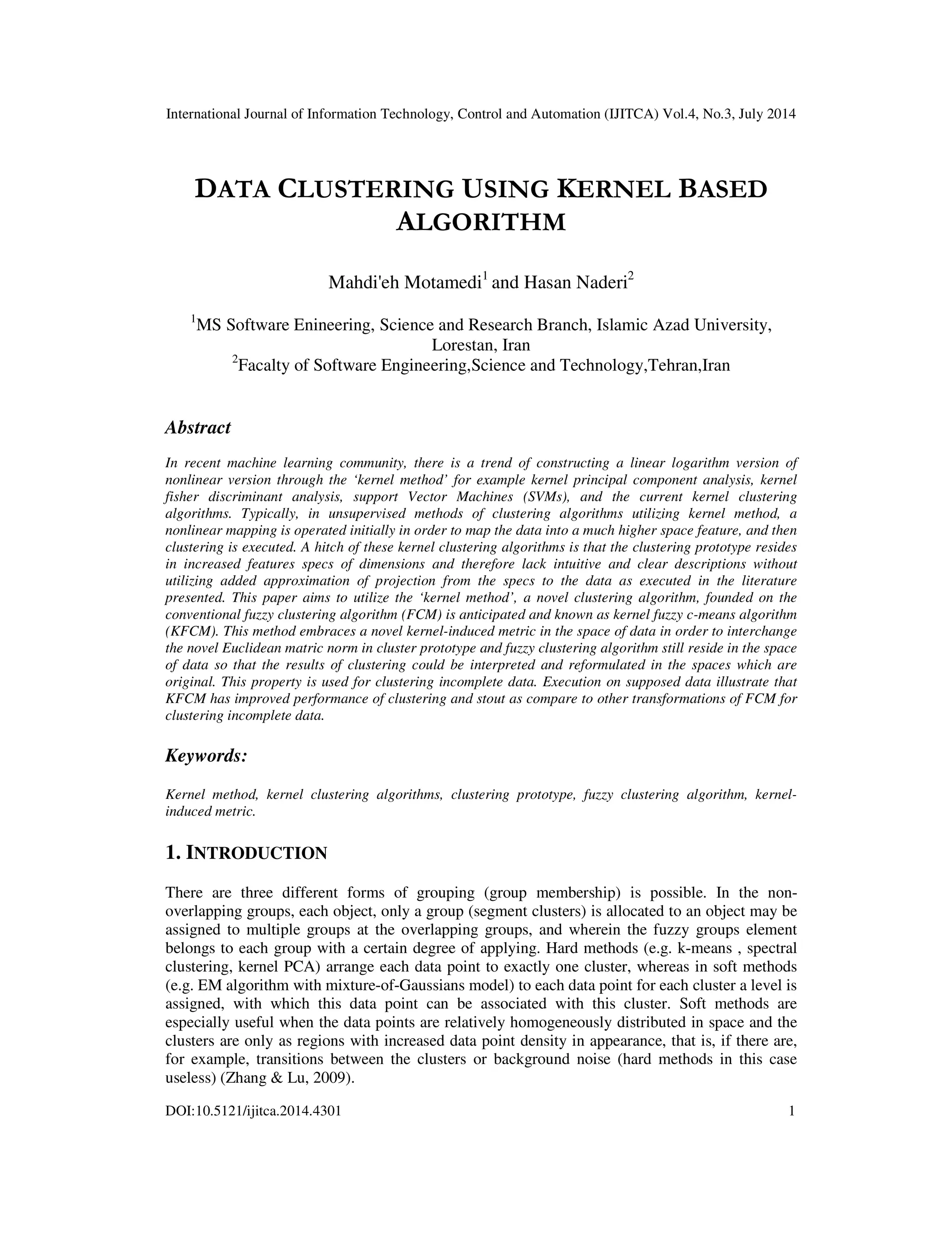 International Journal of Information Technology, Control and Automation (IJITCA) Vol.4, No.3, July 2014 DOI:10.5121/ijitca.2014.4301 1 DATA CLUSTERING USING KERNEL BASED ALGORITHM Mahdi'eh Motamedi1 and Hasan Naderi2 1 MS Software Enineering, Science and Research Branch, Islamic Azad University, Lorestan, Iran 2 Facalty of Software Engineering,Science and Technology,Tehran,Iran Abstract In recent machine learning community, there is a trend of constructing a linear logarithm version of nonlinear version through the ‘kernel method’ for example kernel principal component analysis, kernel fisher discriminant analysis, support Vector Machines (SVMs), and the current kernel clustering algorithms. Typically, in unsupervised methods of clustering algorithms utilizing kernel method, a nonlinear mapping is operated initially in order to map the data into a much higher space feature, and then clustering is executed. A hitch of these kernel clustering algorithms is that the clustering prototype resides in increased features specs of dimensions and therefore lack intuitive and clear descriptions without utilizing added approximation of projection from the specs to the data as executed in the literature presented. This paper aims to utilize the ‘kernel method’, a novel clustering algorithm, founded on the conventional fuzzy clustering algorithm (FCM) is anticipated and known as kernel fuzzy c-means algorithm (KFCM). This method embraces a novel kernel-induced metric in the space of data in order to interchange the novel Euclidean matric norm in cluster prototype and fuzzy clustering algorithm still reside in the space of data so that the results of clustering could be interpreted and reformulated in the spaces which are original. This property is used for clustering incomplete data. Execution on supposed data illustrate that KFCM has improved performance of clustering and stout as compare to other transformations of FCM for clustering incomplete data. Keywords: Kernel method, kernel clustering algorithms, clustering prototype, fuzzy clustering algorithm, kernel- induced metric. 1. INTRODUCTION There are three different forms of grouping (group membership) is possible. In the non- overlapping groups, each object, only a group (segment clusters) is allocated to an object may be assigned to multiple groups at the overlapping groups, and wherein the fuzzy groups element belongs to each group with a certain degree of applying. Hard methods (e.g. k-means , spectral clustering, kernel PCA) arrange each data point to exactly one cluster, whereas in soft methods (e.g. EM algorithm with mixture-of-Gaussians model) to each data point for each cluster a level is assigned, with which this data point can be associated with this cluster. Soft methods are especially useful when the data points are relatively homogeneously distributed in space and the clusters are only as regions with increased data point density in appearance, that is, if there are, for example, transitions between the clusters or background noise (hard methods in this case useless) (Zhang & Lu, 2009). 