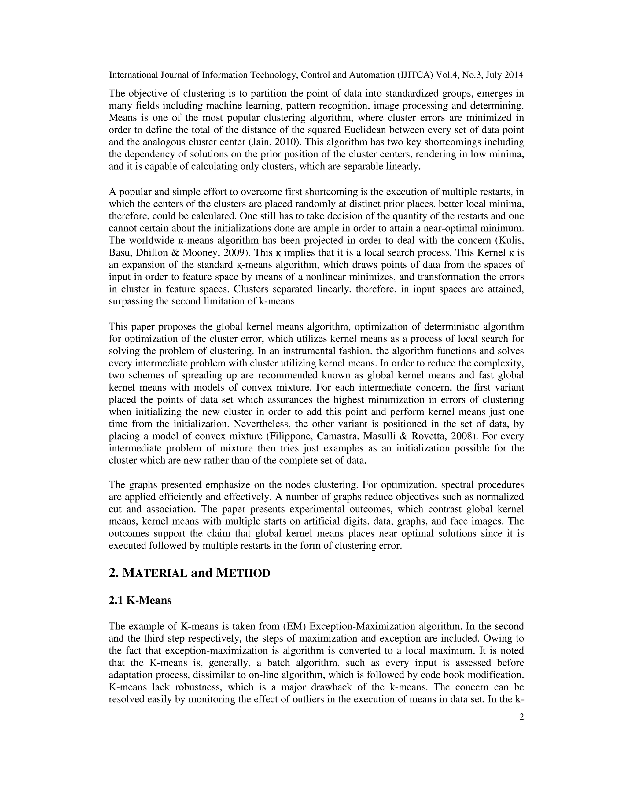 International Journal of Information Technology, Control and Automation (IJITCA) Vol.4, No.3, July 2014 2 The objective of clustering is to partition the point of data into standardized groups, emerges in many fields including machine learning, pattern recognition, image processing and determining. Means is one of the most popular clustering algorithm, where cluster errors are minimized in order to define the total of the distance of the squared Euclidean between every set of data point and the analogous cluster center (Jain, 2010). This algorithm has two key shortcomings including the dependency of solutions on the prior position of the cluster centers, rendering in low minima, and it is capable of calculating only clusters, which are separable linearly. A popular and simple effort to overcome first shortcoming is the execution of multiple restarts, in which the centers of the clusters are placed randomly at distinct prior places, better local minima, therefore, could be calculated. One still has to take decision of the quantity of the restarts and one cannot certain about the initializations done are ample in order to attain a near-optimal minimum. The worldwide қ-means algorithm has been projected in order to deal with the concern (Kulis, Basu, Dhillon & Mooney, 2009). This қ implies that it is a local search process. This Kernel қ is an expansion of the standard қ-means algorithm, which draws points of data from the spaces of input in order to feature space by means of a nonlinear minimizes, and transformation the errors in cluster in feature spaces. Clusters separated linearly, therefore, in input spaces are attained, surpassing the second limitation of k-means. This paper proposes the global kernel means algorithm, optimization of deterministic algorithm for optimization of the cluster error, which utilizes kernel means as a process of local search for solving the problem of clustering. In an instrumental fashion, the algorithm functions and solves every intermediate problem with cluster utilizing kernel means. In order to reduce the complexity, two schemes of spreading up are recommended known as global kernel means and fast global kernel means with models of convex mixture. For each intermediate concern, the first variant placed the points of data set which assurances the highest minimization in errors of clustering when initializing the new cluster in order to add this point and perform kernel means just one time from the initialization. Nevertheless, the other variant is positioned in the set of data, by placing a model of convex mixture (Filippone, Camastra, Masulli & Rovetta, 2008). For every intermediate problem of mixture then tries just examples as an initialization possible for the cluster which are new rather than of the complete set of data. The graphs presented emphasize on the nodes clustering. For optimization, spectral procedures are applied efficiently and effectively. A number of graphs reduce objectives such as normalized cut and association. The paper presents experimental outcomes, which contrast global kernel means, kernel means with multiple starts on artificial digits, data, graphs, and face images. The outcomes support the claim that global kernel means places near optimal solutions since it is executed followed by multiple restarts in the form of clustering error. 2. MATERIAL and METHOD 2.1 K-Means The example of K-means is taken from (EM) Exception-Maximization algorithm. In the second and the third step respectively, the steps of maximization and exception are included. Owing to the fact that exception-maximization is algorithm is converted to a local maximum. It is noted that the K-means is, generally, a batch algorithm, such as every input is assessed before adaptation process, dissimilar to on-line algorithm, which is followed by code book modification. K-means lack robustness, which is a major drawback of the k-means. The concern can be resolved easily by monitoring the effect of outliers in the execution of means in data set. In the k- 