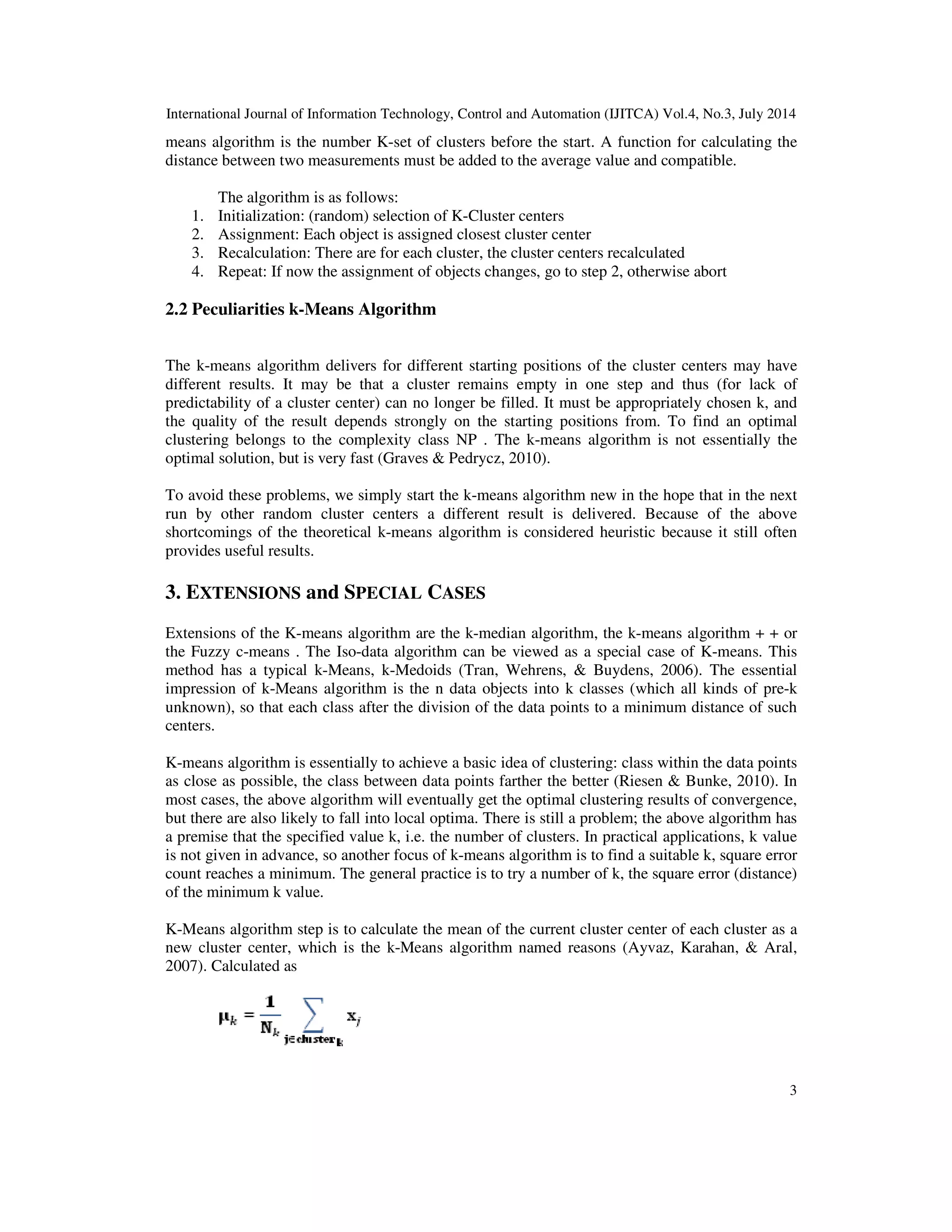 International Journal of Information Technology, Control and Automation (IJITCA) Vol.4, No.3, July 2014 3 means algorithm is the number K-set of clusters before the start. A function for calculating the distance between two measurements must be added to the average value and compatible. The algorithm is as follows: 1. Initialization: (random) selection of K-Cluster centers 2. Assignment: Each object is assigned closest cluster center 3. Recalculation: There are for each cluster, the cluster centers recalculated 4. Repeat: If now the assignment of objects changes, go to step 2, otherwise abort 2.2 Peculiarities k-Means Algorithm The k-means algorithm delivers for different starting positions of the cluster centers may have different results. It may be that a cluster remains empty in one step and thus (for lack of predictability of a cluster center) can no longer be filled. It must be appropriately chosen k, and the quality of the result depends strongly on the starting positions from. To find an optimal clustering belongs to the complexity class NP . The k-means algorithm is not essentially the optimal solution, but is very fast (Graves & Pedrycz, 2010). To avoid these problems, we simply start the k-means algorithm new in the hope that in the next run by other random cluster centers a different result is delivered. Because of the above shortcomings of the theoretical k-means algorithm is considered heuristic because it still often provides useful results. 3. EXTENSIONS and SPECIAL CASES Extensions of the K-means algorithm are the k-median algorithm, the k-means algorithm + + or the Fuzzy c-means . The Iso-data algorithm can be viewed as a special case of K-means. This method has a typical k-Means, k-Medoids (Tran, Wehrens, & Buydens, 2006). The essential impression of k-Means algorithm is the n data objects into k classes (which all kinds of pre-k unknown), so that each class after the division of the data points to a minimum distance of such centers. K-means algorithm is essentially to achieve a basic idea of clustering: class within the data points as close as possible, the class between data points farther the better (Riesen & Bunke, 2010). In most cases, the above algorithm will eventually get the optimal clustering results of convergence, but there are also likely to fall into local optima. There is still a problem; the above algorithm has a premise that the specified value k, i.e. the number of clusters. In practical applications, k value is not given in advance, so another focus of k-means algorithm is to find a suitable k, square error count reaches a minimum. The general practice is to try a number of k, the square error (distance) of the minimum k value. K-Means algorithm step is to calculate the mean of the current cluster center of each cluster as a new cluster center, which is the k-Means algorithm named reasons (Ayvaz, Karahan, & Aral, 2007). Calculated as 