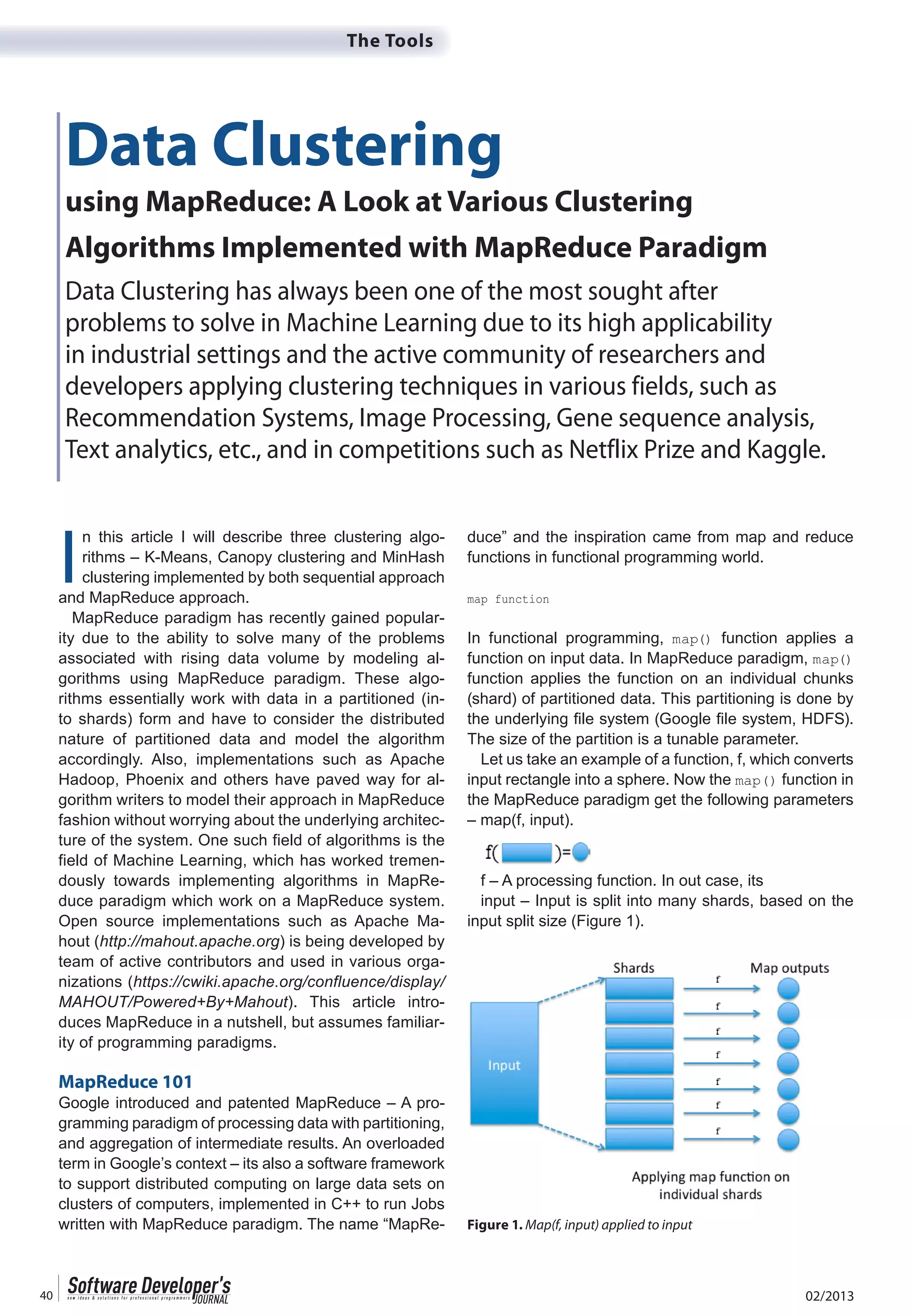 02/201340
The Tools
I
n this article I will describe three clustering algo-
rithms – K-Means, Canopy clustering and MinHash
clustering implemented by both sequential approach
and MapReduce approach.
MapReduce paradigm has recently gained popular-
ity due to the ability to solve many of the problems
associated with rising data volume by modeling al-
gorithms using MapReduce paradigm. These algo-
rithms essentially work with data in a partitioned (in-
to shards) form and have to consider the distributed
nature of partitioned data and model the algorithm
accordingly. Also, implementations such as Apache
Hadoop, Phoenix and others have paved way for al-
gorithm writers to model their approach in MapReduce
fashion without worrying about the underlying architec-
ture of the system. One such field of algorithms is the
field of Machine Learning, which has worked tremen-
dously towards implementing algorithms in MapRe-
duce paradigm which work on a MapReduce system.
Open source implementations such as Apache Ma-
hout (http://mahout.apache.org) is being developed by
team of active contributors and used in various orga-
nizations (https://cwiki.apache.org/confluence/display/
MAHOUT/Powered+By+Mahout). This article intro-
duces MapReduce in a nutshell, but assumes familiar-
ity of programming paradigms.
MapReduce 101
Google introduced and patented MapReduce – A pro-
gramming paradigm of processing data with partitioning,
and aggregation of intermediate results. An overloaded
term in Google’s context – its also a software framework
to support distributed computing on large data sets on
clusters of computers, implemented in C++ to run Jobs
written with MapReduce paradigm. The name “MapRe-
duce” and the inspiration came from map and reduce
functions in functional programming world.
In functional programming, function applies a
function on input data. In MapReduce paradigm,
function applies the function on an individual chunks
(shard) of partitioned data. This partitioning is done by
The size of the partition is a tunable parameter.
Let us take an example of a function, f, which converts
input rectangle into a sphere. Now the function in
the MapReduce paradigm get the following parameters
– map(f, input).
f – A processing function. In out case, its
input – Input is split into many shards, based on the
input split size (Figure 1).
Data Clustering
using MapReduce: A Look at Various Clustering
Algorithms Implemented with MapReduce Paradigm
Data Clustering has always been one of the most sought after
problems to solve in Machine Learning due to its high applicability
in industrial settings and the active community of researchers and
developers applying clustering techniques in various fields, such as
Recommendation Systems, Image Processing, Gene sequence analysis,
Text analytics, etc., and in competitions such as Netflix Prize and Kaggle.
Figure 1. Map(f, input) applied to input
 