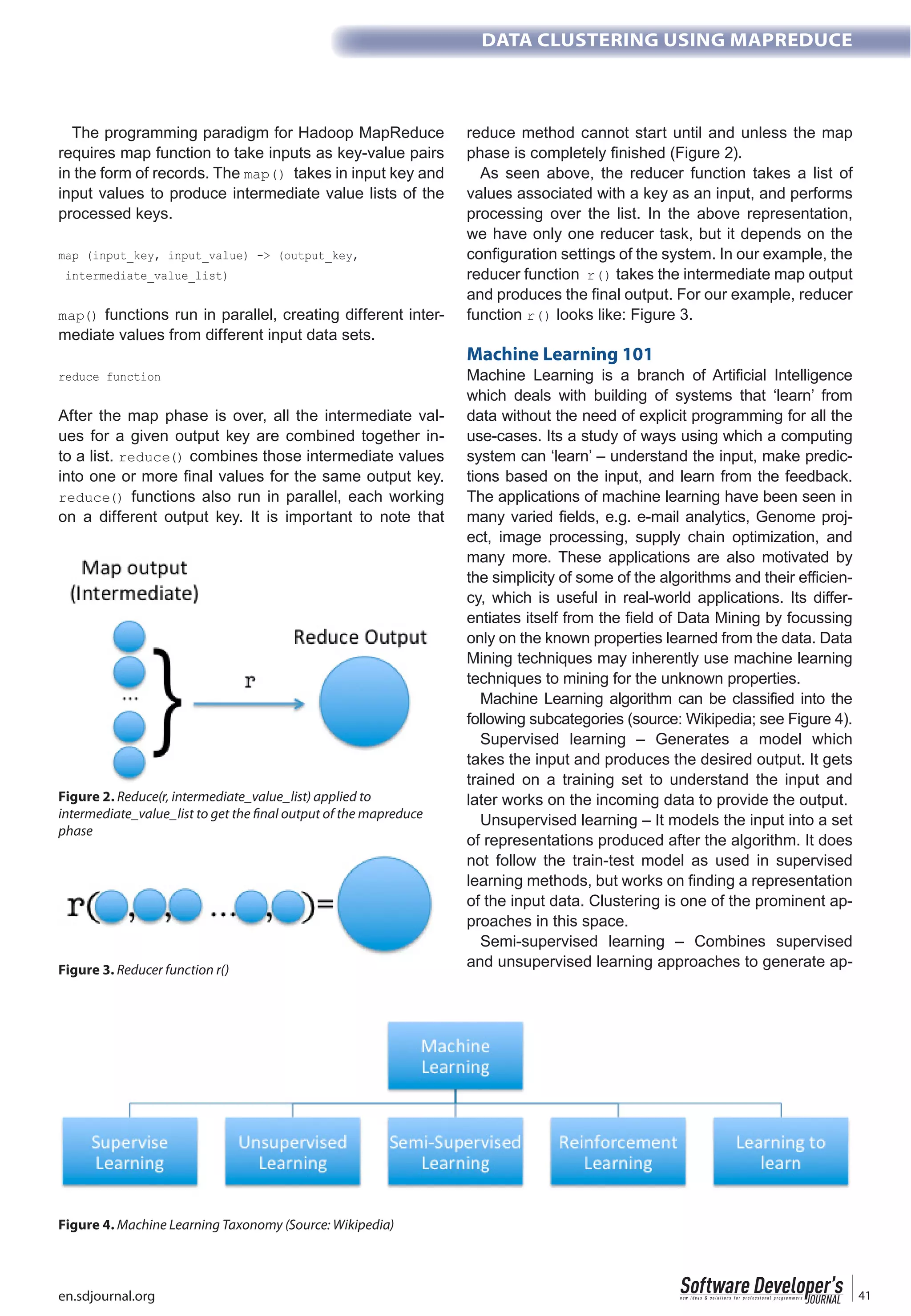en.sdjournal.org 41
DATA CLUSTERING USING MAPREDUCE
The programming paradigm for Hadoop MapReduce
requires map function to take inputs as key-value pairs
in the form of records. The takes in input key and
input values to produce intermediate value lists of the
processed keys.
functions run in parallel, creating different inter-
mediate values from different input data sets.
After the map phase is over, all the intermediate val-
ues for a given output key are combined together in-
to a list. combines those intermediate values
functions also run in parallel, each working
on a different output key. It is important to note that
reduce method cannot start until and unless the map
As seen above, the reducer function takes a list of
values associated with a key as an input, and performs
processing over the list. In the above representation,
we have only one reducer task, but it depends on the
configuration settings of the system. In our example, the
reducer function takes the intermediate map output
and produces the final output. For our example, reducer
function looks like: Figure 3.
Machine Learning 101
Machine Learning is a branch of Artificial Intelligence
which deals with building of systems that ‘learn’ from
data without the need of explicit programming for all the
use-cases. Its a study of ways using which a computing
system can ‘learn’ – understand the input, make predic-
tions based on the input, and learn from the feedback.
The applications of machine learning have been seen in
many varied fields, e.g. e-mail analytics, Genome proj-
ect, image processing, supply chain optimization, and
many more. These applications are also motivated by
the simplicity of some of the algorithms and their efficien-
cy, which is useful in real-world applications. Its differ-
entiates itself from the field of Data Mining by focussing
only on the known properties learned from the data. Data
Mining techniques may inherently use machine learning
techniques to mining for the unknown properties.
Machine Learning algorithm can be classified into the
following subcategories (source: Wikipedia; see Figure 4).
Supervised learning – Generates a model which
takes the input and produces the desired output. It gets
trained on a training set to understand the input and
later works on the incoming data to provide the output.
Unsupervised learning – It models the input into a set
of representations produced after the algorithm. It does
not follow the train-test model as used in supervised
learning methods, but works on finding a representation
of the input data. Clustering is one of the prominent ap-
proaches in this space.
Semi-supervised learning – Combines supervised
and unsupervised learning approaches to generate ap-
Figure 2. Reduce(r, intermediate_value_list) applied to
intermediate_value_list to get the final output of the mapreduce
phase
Figure 3. Reducer function r()
Figure 4. Machine Learning Taxonomy (Source: Wikipedia)
 