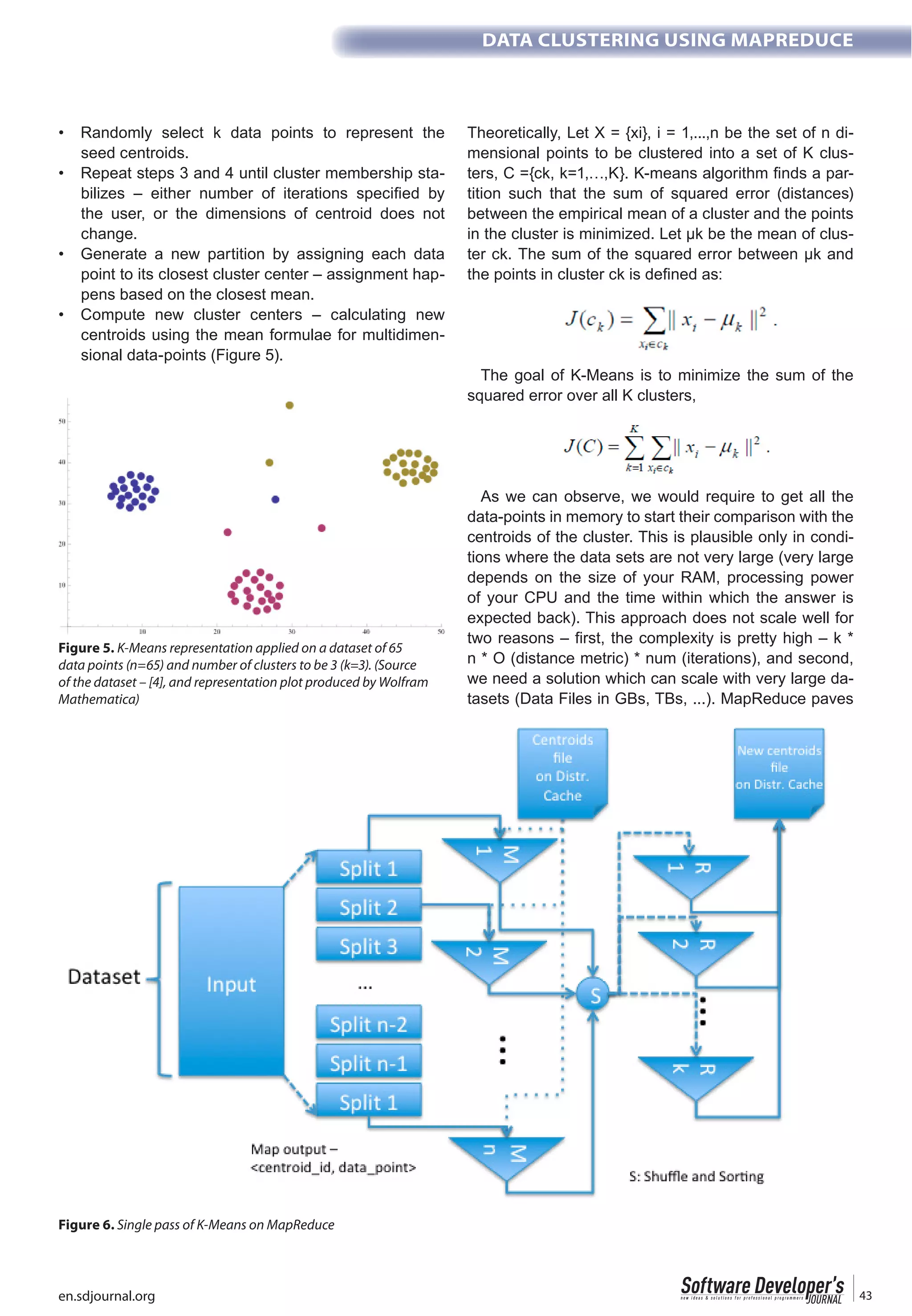 en.sdjournal.org 43
DATA CLUSTERING USING MAPREDUCE
seed centroids.
-
the user, or the dimensions of centroid does not
change.
point to its closest cluster center – assignment hap-
pens based on the closest mean.
centroids using the mean formulae for multidimen-
sional data-points (Figure 5).
Theoretically, Let X = {xi}, i = 1,...,n be the set of n di-
mensional points to be clustered into a set of K clus-
-
tition such that the sum of squared error (distances)
between the empirical mean of a cluster and the points
in the cluster is minimized. Let µk be the mean of clus-
ter ck. The sum of the squared error between µk and
The goal of K-Means is to minimize the sum of the
squared error over all K clusters,
As we can observe, we would require to get all the
data-points in memory to start their comparison with the
centroids of the cluster. This is plausible only in condi-
tions where the data sets are not very large (very large
depends on the size of your RAM, processing power
of your CPU and the time within which the answer is
expected back). This approach does not scale well for
two reasons – first, the complexity is pretty high – k *
n * O (distance metric) * num (iterations), and second,
we need a solution which can scale with very large da-
tasets (Data Files in GBs, TBs, ...). MapReduce paves
Figure 5. K-Means representation applied on a dataset of 65
data points (n=65) and number of clusters to be 3 (k=3). (Source
of the dataset – [4], and representation plot produced by Wolfram
Mathematica)
Figure 6. Single pass of K-Means on MapReduce
 
