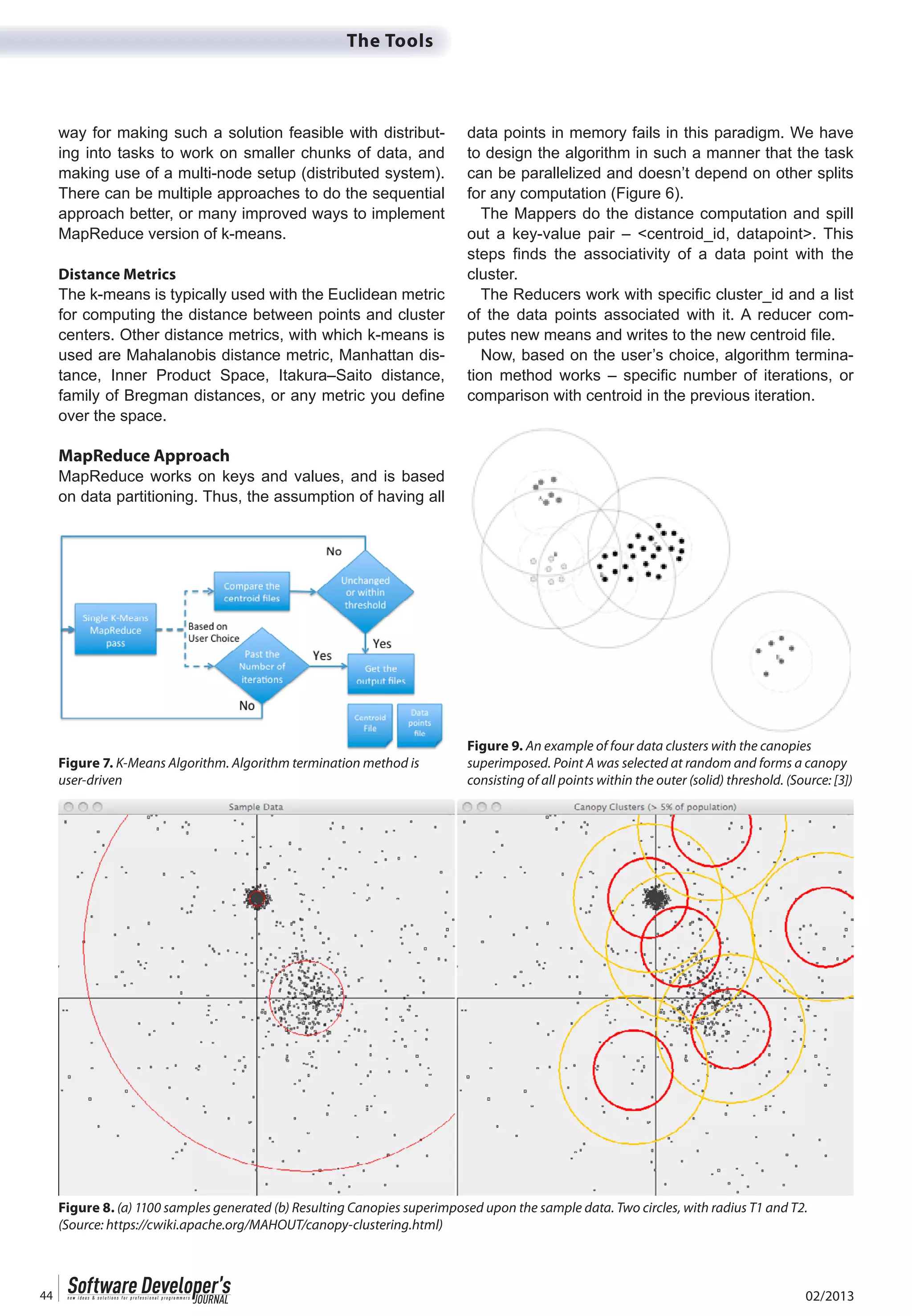 02/201344
The Tools
way for making such a solution feasible with distribut-
ing into tasks to work on smaller chunks of data, and
making use of a multi-node setup (distributed system).
There can be multiple approaches to do the sequential
approach better, or many improved ways to implement
MapReduce version of k-means.
Distance Metrics
The k-means is typically used with the Euclidean metric
for computing the distance between points and cluster
centers. Other distance metrics, with which k-means is
used are Mahalanobis distance metric, Manhattan dis-
tance, Inner Product Space, Itakura–Saito distance,
family of Bregman distances, or any metric you define
over the space.
MapReduce Approach
MapReduce works on keys and values, and is based
on data partitioning. Thus, the assumption of having all
data points in memory fails in this paradigm. We have
to design the algorithm in such a manner that the task
can be parallelized and doesn’t depend on other splits
for any computation (Figure 6).
The Mappers do the distance computation and spill
out a key-value pair – <centroid_id, datapoint>. This
steps finds the associativity of a data point with the
cluster.
The Reducers work with specific cluster_id and a list
of the data points associated with it. A reducer com-
putes new means and writes to the new centroid file.
Now, based on the user’s choice, algorithm termina-
tion method works – specific number of iterations, or
comparison with centroid in the previous iteration.
Figure 7. K-Means Algorithm. Algorithm termination method is
user-driven
Figure 8. (a) 1100 samples generated (b) Resulting Canopies superimposed upon the sample data. Two circles, with radius T1 and T2.
(Source: https://cwiki.apache.org/MAHOUT/canopy-clustering.html)
Figure 9. An example of four data clusters with the canopies
superimposed. Point A was selected at random and forms a canopy
consisting of all points within the outer (solid) threshold. (Source: [3])
 