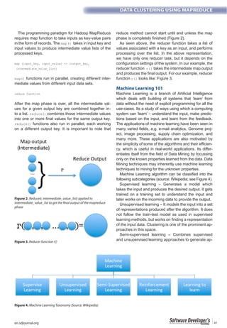 en.sdjournal.org 41
DATA CLUSTERING USING MAPREDUCE
The programming paradigm for Hadoop MapReduce
requires map function to take inputs as key-value pairs
in the form of records. The takes in input key and
input values to produce intermediate value lists of the
processed keys.
functions run in parallel, creating different inter-
mediate values from different input data sets.
After the map phase is over, all the intermediate val-
ues for a given output key are combined together in-
to a list. combines those intermediate values
functions also run in parallel, each working
on a different output key. It is important to note that
reduce method cannot start until and unless the map
As seen above, the reducer function takes a list of
values associated with a key as an input, and performs
processing over the list. In the above representation,
we have only one reducer task, but it depends on the
configuration settings of the system. In our example, the
reducer function takes the intermediate map output
and produces the final output. For our example, reducer
function looks like: Figure 3.
Machine Learning 101
Machine Learning is a branch of Artificial Intelligence
which deals with building of systems that ‘learn’ from
data without the need of explicit programming for all the
use-cases. Its a study of ways using which a computing
system can ‘learn’ – understand the input, make predic-
tions based on the input, and learn from the feedback.
The applications of machine learning have been seen in
many varied fields, e.g. e-mail analytics, Genome proj-
ect, image processing, supply chain optimization, and
many more. These applications are also motivated by
the simplicity of some of the algorithms and their efficien-
cy, which is useful in real-world applications. Its differ-
entiates itself from the field of Data Mining by focussing
only on the known properties learned from the data. Data
Mining techniques may inherently use machine learning
techniques to mining for the unknown properties.
Machine Learning algorithm can be classified into the
following subcategories (source: Wikipedia; see Figure 4).
Supervised learning – Generates a model which
takes the input and produces the desired output. It gets
trained on a training set to understand the input and
later works on the incoming data to provide the output.
Unsupervised learning – It models the input into a set
of representations produced after the algorithm. It does
not follow the train-test model as used in supervised
learning methods, but works on finding a representation
of the input data. Clustering is one of the prominent ap-
proaches in this space.
Semi-supervised learning – Combines supervised
and unsupervised learning approaches to generate ap-
Figure 2. Reduce(r, intermediate_value_list) applied to
intermediate_value_list to get the final output of the mapreduce
phase
Figure 3. Reducer function r()
Figure 4. Machine Learning Taxonomy (Source: Wikipedia)
 