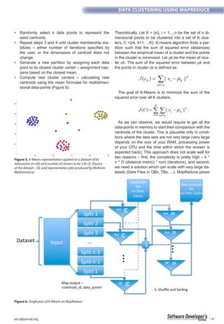 en.sdjournal.org 43
DATA CLUSTERING USING MAPREDUCE
seed centroids.
-
the user, or the dimensions of centroid does not
change.
point to its closest cluster center – assignment hap-
pens based on the closest mean.
centroids using the mean formulae for multidimen-
sional data-points (Figure 5).
Theoretically, Let X = {xi}, i = 1,...,n be the set of n di-
mensional points to be clustered into a set of K clus-
-
tition such that the sum of squared error (distances)
between the empirical mean of a cluster and the points
in the cluster is minimized. Let µk be the mean of clus-
ter ck. The sum of the squared error between µk and
The goal of K-Means is to minimize the sum of the
squared error over all K clusters,
As we can observe, we would require to get all the
data-points in memory to start their comparison with the
centroids of the cluster. This is plausible only in condi-
tions where the data sets are not very large (very large
depends on the size of your RAM, processing power
of your CPU and the time within which the answer is
expected back). This approach does not scale well for
two reasons – first, the complexity is pretty high – k *
n * O (distance metric) * num (iterations), and second,
we need a solution which can scale with very large da-
tasets (Data Files in GBs, TBs, ...). MapReduce paves
Figure 5. K-Means representation applied on a dataset of 65
data points (n=65) and number of clusters to be 3 (k=3). (Source
of the dataset – [4], and representation plot produced by Wolfram
Mathematica)
Figure 6. Single pass of K-Means on MapReduce
 