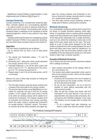 en.sdjournal.org 45
DATA CLUSTERING USING MAPREDUCE
MapReduce based K-Means implementation is also
implemented part of Mahout [7][9] (Figure 7).
Canopy Clustering
Canopy clustering is an unsupervised clustering algo-
rithm, primarily applied as a pre-clustering algorithm
– its output is given as input to classical clustering al-
gorithms such as k-means. Pre-clustering with canopy
clustering helps in speeding up the clustering of actual
clustering algorithm, which is very useful for very large
datasets.
Cheaply partitioning the data into overlapping subsets
(called "canopies") Perform more expensive clustering,
but only within these canopies (Figure 8 and Figure 9).
Algorithm
The main steps of partitioning are as follows:
Let us assume that we have a list of data points
named X.
1. You decide two thresholds values – T1 and T2
where T1 > T2.
2. Randomly pick 1 data point, which would represent
the canopy centroid, from X. Let it be A.
3. Calculate distances, d, for all the other points with
point A (see 2). If d < T1, add the point in the cano-
py. If d < T2, remove the point from X.
4. Repeat steps 2 and 3 for all the data points, until X
is not empty.
canopy centroids [10].
-
clusters. In the mapper, each point which is found
to be within an existing canopy will be added to an
internal list of Canopies. The mapper updates all of
its Canopies and produces new canopy centroids,
which are output, using a constant key ("centroid")
to a single reducer <“centroid”, vector>. The reduc-
er receives all of the initial centroids and again ap-
plies the canopy measure and thresholds to pro-
(i.e. clustering the cluster centroids).
single pass K-Means, producing the canopies.
MinHash Clustering
It is a probabilistic clustering method which comes from
the family of Locality Sensitive Hashing (LSH) algo-
rithms. It is generally used in a setting where clustering
needs to be done based on the range of the dimensions
of the data points (especially only a single dimension,
such as in [2], where the clustering is done only on the
basis of the news article seen by the user). The prob-
ability of a pair of data points assigned to the same
cluster is proportional to the overlap between the set of
items that these users have voted for (clicked-on). So
if the overlap of the set of the items clicked is high, the
probability of the two data-points ending up in the same
cluster is high (‘high’ is domain specific).
Example of MinHash Clustering
Let us assume hat we have some e-commerce website
with a catalog of products.
-
fer it as R (Figure 10).
the users belong to.
the user gives you the cluster number. The clus-
ter ID is the product ID itself.
packets of users getting associated with the
same product number.
information to the User Record. It can act as a
-
suming the use of NoSQL database in this case)
step.
need to make sure that the number of prod-
Figure 10. Random Permutation of Catalog
 