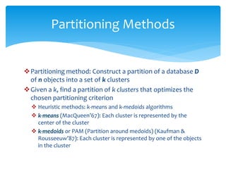Partitioning method: Construct a partition of a database D
of n objects into a set of k clusters
Given a k, find a partition of k clusters that optimizes the
chosen partitioning criterion
 Heuristic methods: k-means and k-medoids algorithms
 k-means (MacQueen’67): Each cluster is represented by the
center of the cluster
 k-medoids or PAM (Partition around medoids) (Kaufman &
Rousseeuw’87): Each cluster is represented by one of the objects
in the cluster
Partitioning Methods
 