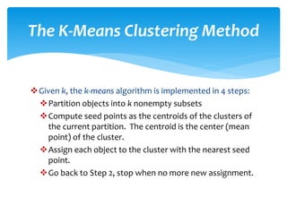 Given k, the k-means algorithm is implemented in 4 steps:
Partition objects into k nonempty subsets
Compute seed points as the centroids of the clusters of
the current partition. The centroid is the center (mean
point) of the cluster.
Assign each object to the cluster with the nearest seed
point.
Go back to Step 2, stop when no more new assignment.
The K-Means Clustering Method
 
