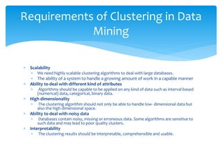  Scalability
 We need highly scalable clustering algorithms to deal with large databases.
 The ability of a system to handle a growing amount of work in a capable manner
 Ability to deal with different kind of attributes
 Algorithms should be capable to be applied on any kind of data such as interval based
(numerical) data, categorical, binary data.
 High dimensionality
 The clustering algorithm should not only be able to handle low- dimensional data but
also the high dimensional space.
 Ability to deal with noisy data
 Databases contain noisy, missing or erroneous data. Some algorithms are sensitive to
such data and may lead to poor quality clusters.
 Interpretability
 The clustering results should be interpretable, comprehensible and usable.
Requirements of Clustering in Data
Mining
 