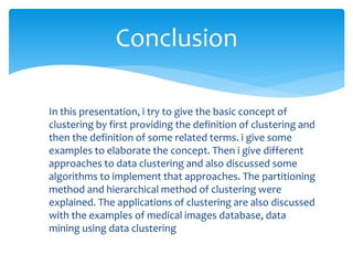 Conclusion
In this presentation, i try to give the basic concept of
clustering by first providing the definition of clustering and
then the definition of some related terms. i give some
examples to elaborate the concept. Then i give different
approaches to data clustering and also discussed some
algorithms to implement that approaches. The partitioning
method and hierarchical method of clustering were
explained. The applications of clustering are also discussed
with the examples of medical images database, data
mining using data clustering
 