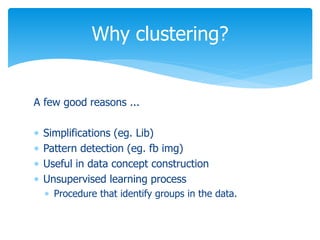 Why clustering?
A few good reasons ...
 Simplifications (eg. Lib)
 Pattern detection (eg. fb img)
 Useful in data concept construction
 Unsupervised learning process
 Procedure that identify groups in the data.
 