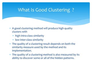  A good clustering method will produce high quality
clusters with
 high intra-class similarity
 low inter-class similarity
 The quality of a clustering result depends on both the
similarity measure used by the method and its
implementation.
 The quality of a clustering method is also measured by its
ability to discover some or all of the hidden patterns.
What Is Good Clustering ?
 
