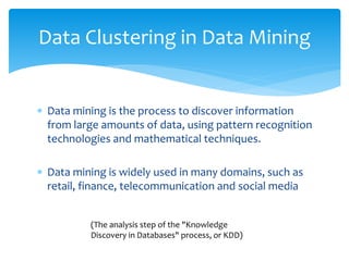  Data mining is the process to discover information
from large amounts of data, using pattern recognition
technologies and mathematical techniques.
 Data mining is widely used in many domains, such as
retail, finance, telecommunication and social media
Data Clustering in Data Mining
(The analysis step of the "Knowledge
Discovery in Databases" process, or KDD)
 