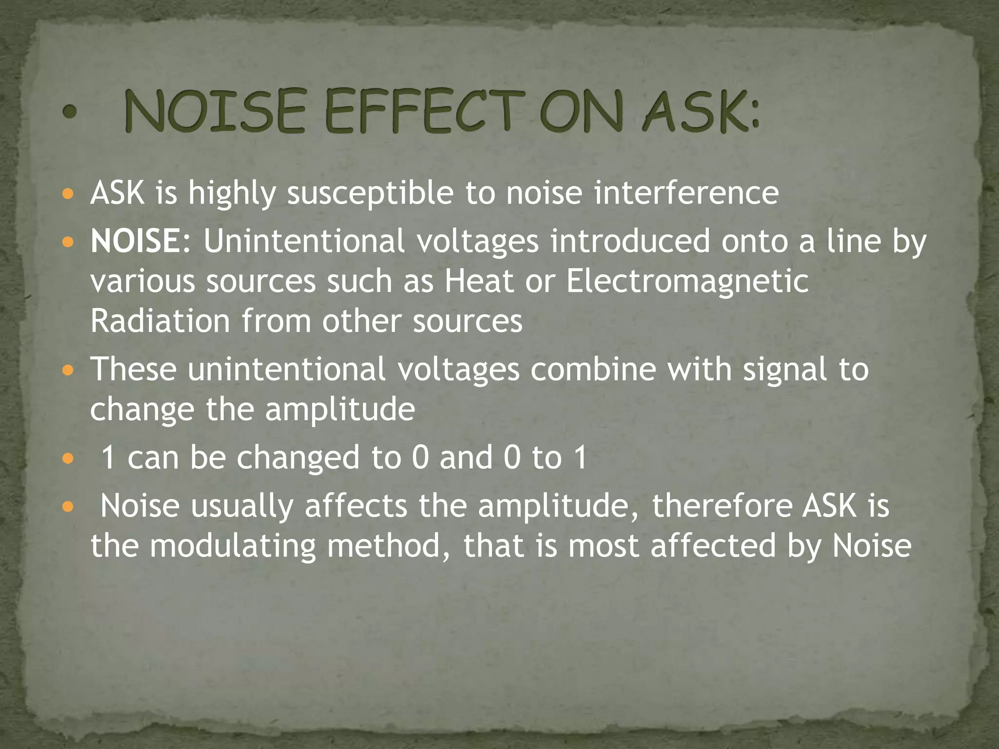  ASK is highly susceptible to noise interference
 NOISE: Unintentional voltages introduced onto a line by
various sources such as Heat or Electromagnetic
Radiation from other sources
 These unintentional voltages combine with signal to
change the amplitude
 1 can be changed to 0 and 0 to 1
 Noise usually affects the amplitude, therefore ASK is
the modulating method, that is most affected by Noise
 