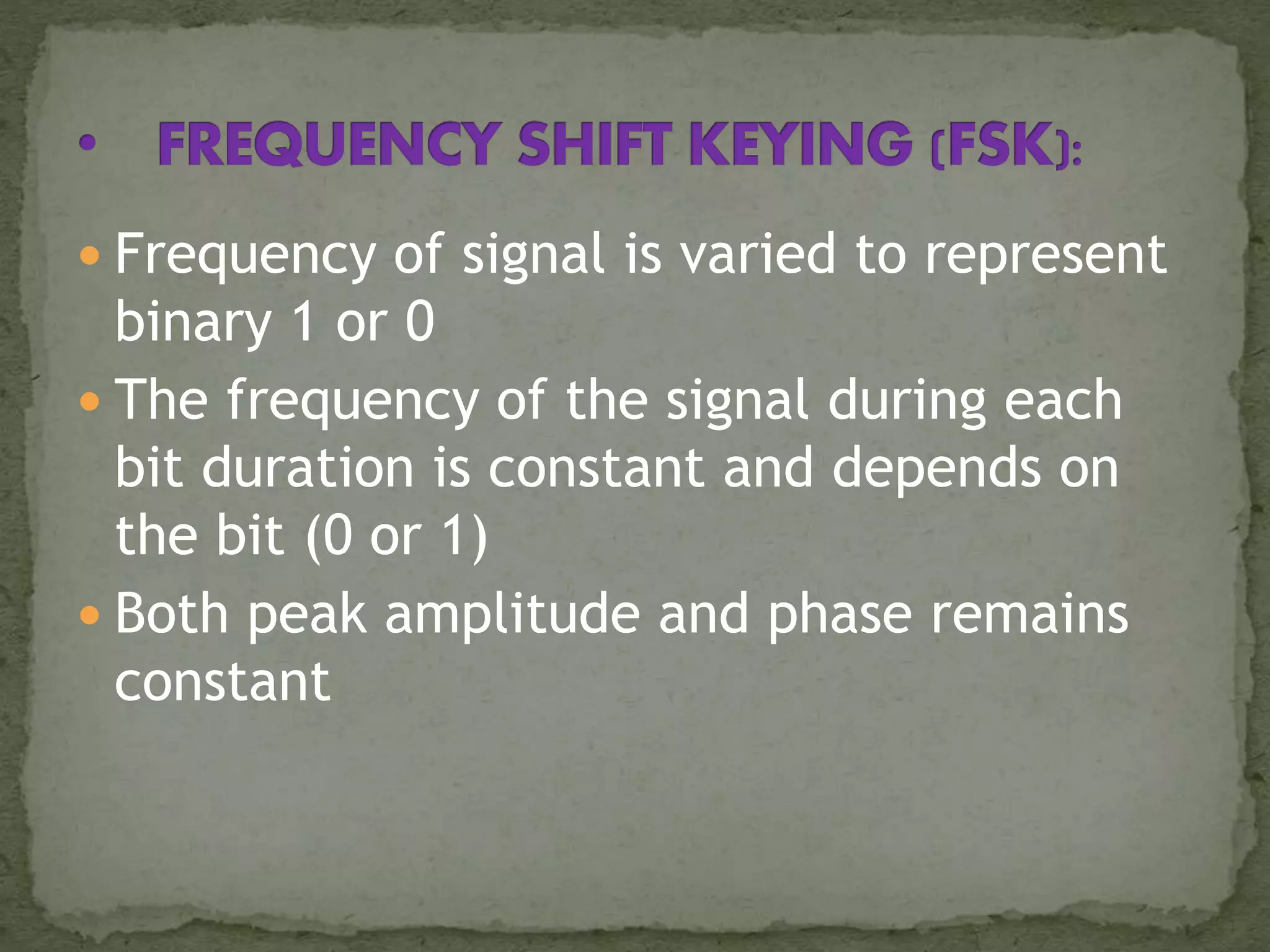  Frequency of signal is varied to represent
binary 1 or 0
 The frequency of the signal during each
bit duration is constant and depends on
the bit (0 or 1)
 Both peak amplitude and phase remains
constant
 