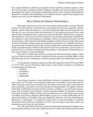 Datações, Paleontologia e Pesqui

fato, a Igreja trabalhava no problema do calendário humano (problema científico) usando as armas
da fé. Do outro lado, os geólogos, também batalhavam e batalham, por resolver problemas de data-
ção geológica das rochas, sem qualquer possibilidades de fazê-lo, pois, continuam dependendo dos
laboratórios e da opinião dos paleontólogos sobre a idade de fósseis e, especialmente, porque desco-
nhecem o que vem a ser uma unidade de sedimentação.

                     Breve História das Datações Paleontológicas
	        Duas espécies de homens cavoucavam a terra naqueles tempos remotos: uns tentavam pedras
preciosas ou metais valiosos e outros buscavam coisas esquisitas como ossos, esqueletos, marcas e
pegadas, escamas, dentes de animais etc., que davam idéia de que alguns animais no passado exis-
tiram por ali e que seus restos indicavam sua presença. Os dois grupos procuravam fósseis, como
eram chamados antigamente todos os corpos que estivessem enterrados. Posteriormente os grupos se
individualizaram: os que procuravam fósseis passaram a ser chamados paleontólogos e paleobotâni-
cos, enquanto os outros eram garimpeiros ou geólogos. Muitas vezes pesquisavam juntos, mas não
necessariamente. Ambos precisavam de datações geológicas que lhes dissessem de que idade seriam
os fósseis encontrados. Tentaram ajudar-se mutuamente, mas não deu certo, resultando uma discus-
são grandiosa que se prolonga até hoje. Mas era tácito também que os paleontólogos manejavam os
objetos que podiam sugerir a idade da rocha onde eles estivessem encastoados, e assim iniciou-se a
pior fase dos erros cometidos no âmbito da ciência geológica: a suposição que a Paleontologia era a
chave para conseguir as necessárias datações.
	        Desse ponto em diante apareceriam os cientistas que batizariam períodos, estágios, etapas,
eras, éons, tendo como critério somente a existência de fósseis aos quais eram dadas idades, as mais
arbitrárias, para que eles se integrassem à tabela do tempo geológico que também aparecia aos pou-
cos.
	        Um dos primeiros cientistas a sugerir uma idéia sobre datação de rochas foi Giovanni Ardui-
no (1714-1795), que em 1759 lançou a idéia de que as rochas podiam ser datadas ou classificadas
   15

em quatro grupos que chamou de:
         •	 Primárias,
         •	 Secundárias,
         •	 Terciárias e
         •	 Quaternárias.

	        Esses nomes começaram a sofrer modificações conforme os resultados de outros cientistas
aqui e acolá. Em 1795 surge o nome Jurássico proposto por von Humbolt, um naturalista, para de-
signar rochas que ocorriam nas montanhas Jura, da fronteira franco-suiça, onde ocorrem calcários
ricos em amonitas, e isso passou a ser um dos períodos do tempo geológico. Em seguida, o Jurássico
foi dividido e subdividido em dezenas de fatias conforme o estudante e o novo fóssil que ele desco-
brisse, além de mudar de nome conforme a origem da amostra estudada. Na Alemanha, o Jurássico
foi dividido em Superior, Médio e Inferior, que mais tarde passou a ser conhecido por outros autores
como Black (Lias), Brown (Dogger) e White (Malm), que por sua vez foram subdivididos em Vol-
giano, Kimmerdgiano, Oxfordiano, Calloviano, Bathoniano, Bajociano, Toarciano, Pliensbachiano,
Sinemuriano, e Hettangiano. E a confusão fica muito maior se forem acrescentados os resultados
das pesquisas feitas na Rússia, na Inglaterra, nos EUA, em outros lugares e por outros autores, que
encontravam outros fósseis de outros animais.
	        Em 1799, surge William Smith que estudou com afinco determinada parte da Inglaterra e pu-
blicou uma lista de fósseis com os quais acabou por fazer um “mapa” todo calcado na lei da sucessão

                                              145
 