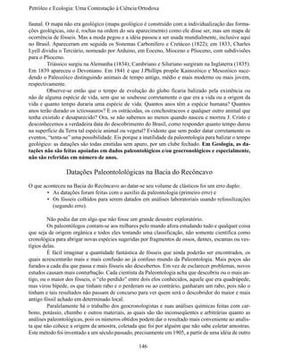 Petróleo e Ecologia: Uma Contestação à	Ciência	Ortodoxa

faunal. O mapa não era geológico (mapa geológico é construído com a individualização das forma-
ções geológicas, isto é, rochas na ordem do seu aparecimento) como ele disse ser, mas um mapa de
ocorrência de fósseis. Mas a moda pegou e a idéia passou a ser usada mundialmente, inclusive aqui
no Brasil. Apareceram em seguida os Sistemas Carbonífero e Cretáceo (1822); em 1833, Charles
Lyell dividiu o Terciário, nomeado por Arduino, em Eoceno, Mioceno e Plioceno, com subdivisões
para o Plioceno.
	       Triássico surgiu na Alemanha (1834); Cambriano e Siluriano surgiram na Inglaterra (1835).
Em 1839 apareceu o Devoniano. Em 1841 é que J.Phillips propõe Kainozóico e Mesozóico suce-
dendo o Paleozóico distinguindo animais de tempo antigo, médio e mais moderno ou mais jovem,
respectivamente.
	       Observe-se então que o tempo de evolução do globo ficaria balizado pela existência ou
não de alguma espécie de vida, sem que se soubesse corretamente o que era a vida ou a origem da
vida e quanto tempo duraria uma espécie de vida. Quantos anos têm a espécie humana? Quantos
anos terão durado os ictiossauros? E os ostrácodas, os conchostraceos e qualquer outro animal que
tenha existido e desaparecido? Ora, se não sabemos ao menos quando nasceu e morreu J. Cristo e
desconhecemos a verdadeira data do descobrimento do Brasil, como responder quanto tempo durou
na superfície da Terra tal espécie animal ou vegetal? Evidente que sem poder datar corretamente os
eventos, “tenta-se” uma possibilidade. Eis porque a inutilidade da paleontologia para balizar o tempo
geológico: as datações são todas emitidas sem apuro, por um clube fechado. Em Geologia, as da-
tações não são feitas apoiadas em dados paleontológicos e/ou geocronológicos e especialmente,
não são referidas em número de anos.

                 Datações Paleontolológicas na Bacia do Recôncavo
O que aconteceu na Bacia do Recôncavo ao datar-se seu volume de clásticos foi um erro duplo:
        •	 As datações foram feitas com o auxílio da paleontologia (primeiro erro) e
        •	 Os fósseis colhidos para serem datados em análises laboratoriais usando refossilizações
           (segundo erro).

	        Não podia dar em algo que não fosse um grande desastre exploratório.
	        Os paleontólogos contam-se aos milhares pelo mundo afora estudando tudo e qualquer coisa
que seja de origem orgânica e todos eles tentando uma classificação, não somente científica como
cronológica para abrigar novas espécies sugeridas por fragmentos de ossos, dentes, escamas ou ves-
tígios delas.
	        É fácil imaginar a quantidade fantástica de fósseis que ainda poderão ser encontrados, os
quais acrescentarão mais e mais confusão ao já confuso mundo da Paleontologia. Mais poços são
furados a cada dia que passa e mais fósseis são descobertos. Em vez de esclarecer problemas, novos
estudos causam mais conturbação. Cada cientista da Paleontologia acha que descobriu ou o mais an-
tigo, ou o maior dos fósseis, o “elo perdido” entre dois elos conhecidos, aquele que era quadrúpede,
mas virou bípede, os que tinham rabo e o perderam ou ao contrário, ganharam um rabo, pois não o
tinham e tais resultados não passam de concurso para ver quem será o descobridor do maior e mais
antigo fóssil achado em determinado local.
	        Paralelamente há o trabalho dos geocronologistas e suas análises químicas feitas com car-
bono, potássio, chumbo e outros materiais, as quais são tão inconseqüentes e arbitrárias quanto as
análises paleontológicas, pois os números obtidos podem dar o resultado mais conveniente ao analis-
ta que não cohece a origem da amostra, coletada que foi por alguém que não sabe coletar amostras.
Este método foi inventado a um século passado, precisamente em 1905, a partir de uma idéia de outro

                                                  146
 