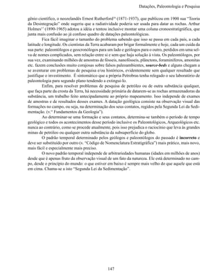 Datações, Paleontologia e Pesqui

gênio científico, o neozelandês Ernest Rutherford16 (1871-1937), que publicou em 1900 sua “Teoria
da Desintegração” onde sugeriu que a radiatividade poderia ser usada para datar as rochas. Arthur
Holmes17 (1890-1965) adotou a idéia e tentou inclusive montar uma coluna cronoestratigráfica, que
junta mais confusão ao já confuso quadro de datações paleontológicas.
	        Fica fácil imaginar o tamanho do problema sabendo que isso se passa em cada país, a cada
latitude e longitude. Os cientistas da Terra acabaram por brigar formalmente e hoje, cada um cuida da
sua parte: paleontólogos e geocronólogos para um lado e geólogos para o outro, perdidos em uma sel-
va de nomes complicados, sem relação entre si e sem que haja solução à vista. Os paleontólogos, por
sua vez, examinando milhões de amostras de fósseis, nanofósseis, plânctons, foraminíferos, amonitas
etc. fazem conclusões muito corajosas sobre falsos paleoambientes, source-beds e alguns chegam a
se aventurar em problemas de pesquisa e/ou históricos, evidentemente sem qualquer resultado que
justifique o investimento. É sintomático que a própria Petrobras tenha relegado o seu laboratório de
paleontologia para segundo plano tendendo a extingui-lo.
	        Enfim, para resolver problemas de pesquisa de petróleo ou de outra substância qualquer,
que faça parte da crosta da Terra, há necessidade primária de datarem-se as rochas armazenadoras da
substância, um trabalho feito antecipadamente ao próprio mapeamento. Isso independe de exames
de amostras e de resultados desses exames. A datação geológica consiste na observação visual das
formações no campo, ou seja, na determinação dos seus contatos, regidos pela Segunda Lei da Sedi-
mentação. (v.“ Fundamentos da Geologia”).
	        Ao determinar-se uma formação e seus contatos, determina-se também o período de tempo
geológico e todos os acontecimentos desse período inclusive os Paleontológicos, Arqueológicos etc.
nunca ao contrário, como se procede atualmente, pois isso prejudica o raciocínio que leva às grandes
minas de petróleo ou qualquer outra substância da subsuperfície do globo.
	        O padrão temporal determinado pelos geólogos e paleontólogos do passado é incorreto e
deve ser substituído por outro (v. “Código de Nomenclatura Estratigráfica”) mais prático, mais novo,
mais fácil e especialmente mais preciso.
	        O novo padrão temporal independe de arbitrariedades humanas (idades em milhões de anos)
desde que é apenas fruto da observação visual de um fato da natureza. Ele está determinado no cam-
po, desde o princípio do mundo: o que estiver em baixo é sempre mais velho do que aquele que está
em cima. Chama-se a isto “Segunda Lei da Sedimentação”.




                                              147
 