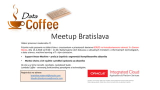 Meetup Bratislava
Vážení priaznivci moderného IT,
Prijmite naše pozvanie na dobrú kávu s crossisantom v priestoroch kaviarne KORZO na Hviezdoslavovom námestí 3 v Starom
Meste, dňa 14.2.2018 od 9:00 – 11:00. Naštartujeme deň diskusiou o aktuálnych trendoch v informačných technológiách,
o data science, machine learning a IT s tým súvisiacim.
• Support Vector Machine – prečo je úspešná v segmentácii komplikovaného zákazníka
• Markov chains a ich využitie v predikcii správania sa zákazníka
Ak ste sa v téme nenašli, nezúfajte, nasledovať bude:
Lambda Coffee - venovaný funkcionálnej paradigme a technológiám.
Registrácia na adrese:
branislav.majernik@oracle.com
klaudia.blaskovicova@oracle.com
DataData
 