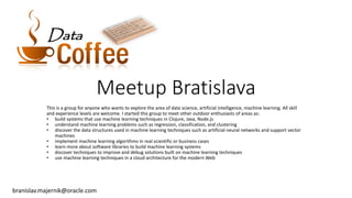 Meetup Bratislava
This is a group for anyone who wants to explore the area of data science, artificial intelligence, machine learning. All skill
and experience levels are welcome. I started this group to meet other outdoor enthusiasts of areas as:
• build systems that use machine learning techniques in Clojure, Java, Node.js
• understand machine learning problems such as regression, classification, and clustering
• discover the data structures used in machine learning techniques such as artificial neural networks and support vector
machines
• implement machine learning algorithms in real scientific or business cases
• learn more about software libraries to build machine learning systems
• discover techniques to improve and debug solutions built on machine learning techniques
• use machine learning techniques in a cloud architecture for the modern Web
branislav.majernik@oracle.com
DataData
 