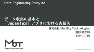 Mobility Technologies Co., Ltd.
Data Engineering Study #2
データ収集の基本と
「JapanTaxi」アプリにおける実践例
株式会社 Mobility Technologies
渡部 徹太郎
2020/8/19
 