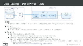 Mobility Technologies Co., Ltd.
分析システム
収集ワーカ
DBからの収集 更新ログ方式 CDC
17
 概要
 更新ログを収集ワーカで解釈し、データウェアハウスに直接反映する。CDC（ Change Data Capture）とも呼ばれる
 メリット
 復元用DBが必要ない
 データレイクorデータウェアハウスにほぼリアルタイムにデータが届くため、データ鮮度が高い
 デメリット
 自前で作るのは難しく、製品利用が前提
 trocco, AWS DMS(Database Migration Service), Attunity, Oracle GoldenGate,
 一般的にデータウェエアハウス製品はUPDATEやDELETEが遅いため、
事業システムDBの更新に頻繁に更新が入ると、収集が間に合わない可能性がある。
 そのため、直接ターゲットテーブルをUPDATE/DELETEするのではなく、一時テーブルに既存データと変更データを入れて処
理する方法が取られる場合がある。
参考：https://trocco.zendesk.com/hc/ja/articles/360046472233-MySQL-to-BigQuery-転送-CDC-
事業システム
ログ
収集
事業システムDB
テーブル
更新
ログ 解釈 格納
データ
ウェエアハウス
 