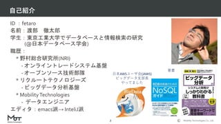 Mobility Technologies Co., Ltd.
自己紹介
2
ID ：fetaro
名前：渡部 徹太郎
学生：東京工業大学でデータベースと情報検索の研究
(@日本データベース学会)
職歴：
* 野村総合研究所(NRI)
- オンライントレードシステム基盤
- オープンソース技術部隊
* リクルートテクノロジーズ
- ビッグデータ分析基盤
* MobilityTechnologies
- データエンジニア
エディタ：emacs派→ InteliJ派
日本AWSユーザ会(JAWS)
ビッグデータ支部長
やってました
著書
 