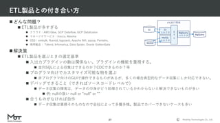 Mobility Technologies Co., Ltd.
 どんな問題？
 ETL製品が多すぎる
 クラウド：AWS Glue, GCP Dataflow, GCP Datafusion
 マネージドサービス：trocco, Alooma
 OSS：embulk, fluentd, logstash, Apache Nifi, sqoop, Pentaho,
 商用製品： Talend, Infomatica, Data Spider, Oracle GoldenGate
 解決策
 ETL製品を選ぶときの選定基準
 入出力プラグインの数は関係ない。プラグインの機能を重視する。
 並列SQLによる収集はできるのか？CDCできるのか？等
 プログラマ向けでカスタマイズ可能な物を選ぶ
 非プログラマ向けのGUIで操作できるものがあるが、多くの場合典型的なデータ収集にしか対応できない。
 デバッグできること（できればソースコードレベルで）
 データ収集の障害は、データの中身がどう処理されているかわからないと解決できないものが多い
 例: nullの扱い null or ”null” or ””
 合うものがなければ自作
 データ収集は業務そのものなので会社によって多種多様。製品でカバーできないケースも多い
ETL製品との付き合い方
27
ETL実行環境
E
T
L
S3
MySQL
S3
コネクタ
MySQL
コネクタ
BigQuery
コネクタ BigQuery
 