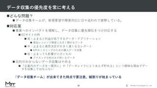 Mobility Technologies Co., Ltd.
どんな問題？
 データ収集チームが、新規要望や障害対応に日々追われて疲弊している。
対応策
 事業へのインパクトを理解し、データ収集に優先順位をつけ対応する
 ECサイトの例
 高：止まると利益が低下するデータ・アプリケーション
 商品レコメンド精度に大きく関わるデータ
 中：止まると意思決定が大きく遅くなるレポート
 KPIモニタリングのための購入データ収集
 低：止まっても影響が小さいもの
 アドホック分析のみで用いるデータ
 目的のわからないデータ収集はやめる
 「企業内のデータを一箇所に」や「データレイクにとりあえず貯める」という曖昧な理由でデー
タを収集してはならない
データ収集の優先度を常に考える
29
「データ収集チーム」が出来てきた時点で要注意。縦割りが始まっている
 