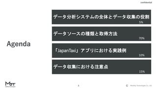 Mobility Technologies Co., Ltd.
confidential
3
データソースの種類と取得方法
Agenda
「JapanTaxi」アプリにおける実践例
データ収集における注意点
データ分析システムの全体とデータ収集の役割
70%
10%
15%
5%
 