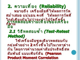2.  ความเที่ยง   (Reliability)   หมายถึง   เครื่องมือที่ให้ผลการวัด สม่ำเสมอ แน่นอน คงที่  ให้ผลการวัดที่ใกล้เคียงกันไม่ว่าจะนำไปวัดกี่ครั้งก็ตาม การทดสอบความเที่ยงของเครื่องมือ 2.1  วิธีทดสอบซ้ำ   (Test-Retest Method)  ใช้เครื่องมือชุดเดียวทดสอบกับกลุ่มตัวอย่าง  2  ครั้งขึ้นไปในเวลาต่างกัน โดยการคำนวณค่าสัมประสิทธิ์สหสัมพันธ์   แบบเพียร์สัน   (Pearson Product Moment Correlation  Coefficient) 2.2  การทดสอบโดยวิธีแบ่งครึ่ง   (Split-Half Method)  เครื่องมือแบ่งครึ่งเป็น  2  ส่วน ( ข้อคู่ และข้อคี่ )  เนื้อหาทั้ง  2  ส่วนต้องมลักษณะคู่ขนานกันในสิ่งที่ถาม ความยากง่าย รูปแบบคำถาม 