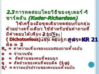 2.3  การทดสอบโดยวิธีของคูเดอร์ - ริชาร์ดสัน   (Kuder-Richardson) ใช้เครื่องมือชุดเดียวทดสอบกับกลุ่มตัวอย่างครั้งเดียว ใช้สำหรับข้อคำถามที่มีคำตอบได้เพียง  2  อย่าง   (   Dichotomous)   เช่น   ตอบถูก  = 1  ตอบผิด   =  2 R tt  =  ค่าความเที่ยงของแบบสอบถามทั้งฉบับ n  =  จำนวนข้อ   p  =   สัดส่วนของคนที่ตอบถูก  q  =  สัดส่วนของคนที่ตอบผิด  (1-p)   S t 2  =  ความแปรปรวนของคะแนนทั้งฉบับ สูตร   KR 21 