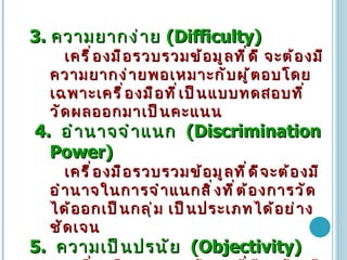 3.   ความยากง่าย   (Difficulty)  เครื่องมือรวบรวมข้อมูลที่ดี   จะต้องมีความยากง่ายพอเหมาะกับผู้ตอบโดยเฉพาะเครื่องมือที่เป็นแบบทดสอบที่วัดผลออกมาเป็นคะแนน   4.  อำนาจจำแนก   (Discrimination Power)   เครื่องมือรวบรวมข้อมูลที่ดีจะต้องมีอำนาจในการจำแนกสิ่งที่ต้องการวัดได้ออกเป็นกลุ่ม   เป็นประเภทได้อย่างชัดเจน 5.  ความเป็นปรนัย   (Objectivity)    เครื่องมือรวบรวมข้อมูลที่ดีจะต้องมีความเป็นปรนัยสูง   5.1  ความถูกต้องทางวิชาการ   5.2  การให้คะแนนจะต้องมีเกณฑ์การตรวจให้คะแนนที่แน่นอน   5.3  ภาษา   ภาษาที่ใช้จะต้องชัดเจน   ให้ความหมายได้ตรงกันเสมอ   