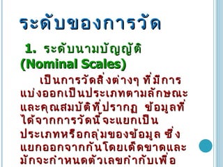 ระดับของการวัด   1.  ระดับนามบัญญัติ   (Nominal Scales)  เป็นการวัดสิ่งต่างๆ ที่มีการแบ่งออกเป็นประเภทตามลักษณะและคุณสมบัติที่ปรากฏ   ข้อมูลที่ได้จากการวัดนี้จะแยกเป็นประเภทหรือกลุ่มของข้อมูล   ซึ่งแยกออกจากกันโดยเด็ดขาดและมักจะกำหนดตัวเลขกำกับเพื่อให้ง่ายต่อการใช้   