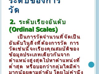 ระดับของการวัด 2.  ระดับเรียงอันดับ   (Ordinal Scales)  เป็นการวัดจำนวนที่จัดเป็นอันดับในสิ่งที่ต้องการวัด   การวัดเช่นนี้จะเรียงคุณสมบัติของข้อมูลประเภทเดียวกันจากตำแหน่งสูงสุดไปหาตำแหน่งที่ต่ำสุด   หรือบอกว่ากลุ่มใดมีค่ามากน้อยตามลำดับ โดยไม่คำนึงถึงจำนวนหรือช่วงของการวัด   