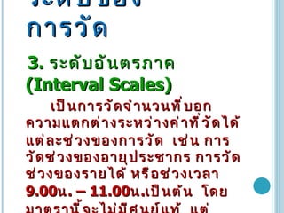 ระดับของการวัด 3.  ระดับอันตรภาค   (Interval Scales)  เป็นการวัดจำนวนที่บอกความแตกต่างระหว่างค่าที่วัดได้แต่ละช่วงของการวัด   เช่น การวัดช่วงของอายุประชากร การวัดช่วงของรายได้ หรือช่วงเวลา  9.00 น .  –  11.00 น . เป็นต้น  โดยมาตรานี้จะไม่มีศูนย์แท้   แต่ทราบว่าสิ่งที่ได้มีค่ามากหรือน้อยกว่ากันเป็นจำนวนเท่าใด  