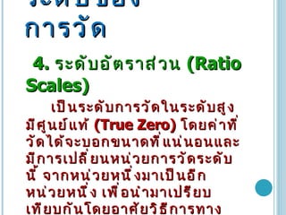 ระดับของการวัด 4.  ระดับอัตราส่วน   (Ratio Scales)  เป็นระดับการวัดในระดับสูงมีศูนย์แท้   (True Zero)  โดยค่าที่วัดได้จะบอกขนาดที่แน่นอนและมีการเปลี่ยนหน่วยการวัดระดับนี้ จากหน่วยหนึ่งมาเป็นอีกหน่วยหนึ่ง เพื่อนำมาเปรียบเทียบกันโดยอาศัยวิธีการทางสถิติ เช่น จำนวนลูกค้า จำนวนสินค้าคงเหลือ ยอดซื้อสินค้า เป็นต้น  