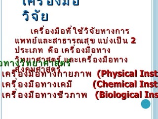 เครื่องมือวิจัย เครื่องมือที่ใช้วิจัยทางการแพทย์และสาธารณสุข   แบ่งเป็น   2  ประเภท   คือ   เครื่องมือทางวิทยาศาสตร์   และเครื่องมือทางสังคมศาสตร์   เครื่องมือทางวิทยาศาสตร์   1.  เครื่องมือทางกายภาพ   (Physical Instrument)  2.  เครื่องมือทางเคมี   (Chemical Instrument)  3.  เครื่องมือทางชีวภาพ   (Biological Instrument)  