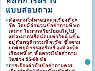 หลักการสร้างแบบสอบถาม ต้องถามให้ครอบคลุมเรื่องที่จะวัด  โดยมีจำนวนข้อคำถามที่พอเหมาะ ไม่มากหรือน้อยเกินไป แต่จะมากหรือน้อยเท่าใดนั้นขึ้นอยู่กับพฤติกรรมที่จะวัด  ซึ่งตามปกติพฤติกรรมหรือเรื่องที่จะวัดเรื่องหนึ่งๆ นั้นควรมีข้อคำถามในช่วง  25-60  ข้อ   การเรียงลำดับข้อคำถามควรเรียงลำดับให้ต่อเนื่องสัมพันธ์กัน และแบ่งตามพฤติกรรมย่อยๆ ไว้เพื่อให้ผู้ตอบเห็นชัดเจนและง่ายต่อการตอบ  