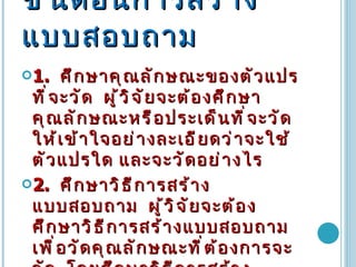 ขั้นตอนการสร้างแบบสอบถาม   1.   ศึกษาคุณลักษณะของตัวแปรที่จะวัด  ผู้วิจัยจะต้องศึกษาคุณลักษณะหรือประเด็นที่จะวัดให้เข้าใจอย่างละเอียดว่าจะใช้ตัวแปรใด และจะวัดอย่างไร  2.   ศึกษาวิธีการสร้างแบบสอบถาม  ผู้วิจัยจะต้องศึกษาวิธีการสร้างแบบสอบถามเพื่อวัดคุณลักษณะที่ต้องการจะวัด  โดยศึกษาวิธีการสร้างแบบสอบถามจากตัวอย่างให้เข้าใจ จากนั้นนำมาสร้างแบบสอบถามของตน   