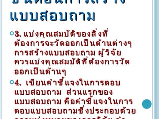 ขั้นตอนการสร้างแบบสอบถาม 3 .   แบ่งคุณสมบัติของสิ่งที่ต้องการจะวัดออกเป็นด้านต่างๆ  การสร้างแบบสอบถาม ผู้วิจัยควรแบ่งคุณสมบัติที่ต้องการวัดออกเป็นด้านๆ   4 .   เขียนคำชี้แจงในการตอบแบบสอบถาม  ส่วนแรกของแบบสอบถาม คือคำชี้แจงในการตอบแบบสอบถามซึ่งประกอบด้วยความมุ่งหมายของการวิจัย คำอธิบายวิธีการตอบแบบสอบถามพร้อมทั้งตัวอย่าง  