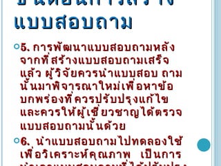 ขั้นตอนการสร้างแบบสอบถาม 5 .  การพัฒนาแบบสอบถามหลังจากที่สร้างแบบสอบถามเสร็จแล้ว ผู้วิจัยควรนำแบบสอบ ถามนั้นมาพิจารณาใหม่เพื่อหาข้อบกพร่องที่ควรปรับปรุงแก้ไข และควรให้ผู้เชี่ยวชาญได้ตรวจแบบสอบถามนั้นด้วย   6 .   นำแบบสอบถามไปทดลองใช้เพื่อวิเคราะห์คุณภาพ  เป็นการนำเอาแบบสอบถามที่ได้ปรับปรุงแล้วไปทดลองใช้กับกลุ่มตัวอย่างเล็กๆเพื่อนำผลมาตรวจสอบคุณภาพของแบบสอบถาม   