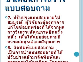 ขั้นตอนการสร้างแบบสอบถาม 7 .   ปรับปรุงแบบสอบถามให้สมบูรณ์  ผู้วิจัยจะต้องทำการแก้ไขข้อบกพร่องที่ได้จากผลการวิเคราะห์คุณภาพอีกครั้งหนึ่ง  เพื่อให้แบบสอบถามมีความสมบูรณ์และมีคุณภาพ  8 .   จัดพิมพ์แบบสอบถาม  เป็นการนำแบบสอบถามที่ได้ปรับปรุงแล้วมาจัดพิมพ์และตรวจสอบให้ละเอียด  โดยความถูกต้องในถ้อยคำหรือสำนวน  