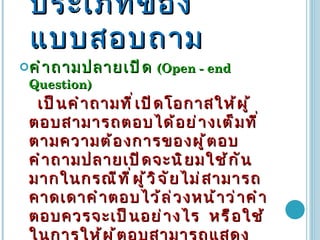 ประเภทของแบบสอบถาม คำถามปลายเปิด   (Open - end Question)  เป็นคำถามที่เปิดโอกาสให้ผู้ตอบสามารถตอบได้อย่างเต็มที่ตามความต้องการของผู้ตอบ  คำถามปลายเปิดจะนิยมใช้กันมากในกรณีที่ผู้วิจัยไม่สามารถคาดเดาคำตอบไว้ล่วงหน้าว่าคำตอบควรจะเป็นอย่างไร  หรือใช้ในการให้ผู้ตอบสามารถแสดงความคิดเห็นให้ได้เต็มที่อย่างมีอิสระ   