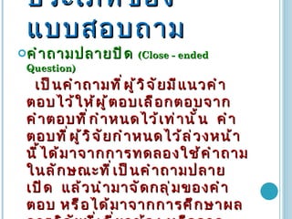 ประเภทของแบบสอบถาม คำถามปลายปิด  (Close  -  ended Question)  เป็นคำถามที่ผู้วิจัยมีแนวคำตอบไว้ให้ผู้ตอบเลือกตอบจากคำตอบที่กำหนดไว้เท่านั้น  คำตอบที่ผู้วิจัยกำหนดไว้ล่วงหน้านี้ได้มาจากการทดลองใช้คำถามในลักษณะที่เป็นคำถามปลายเปิด  แล้วนำมาจัดกลุ่มของคำตอบ หรือได้มาจากการศึกษาผลการวิจัยที่เกี่ยวข้อง หรือจากแนวความคิดของผู้วิจัยเอง และจากข้อมูลอื่นๆ แบบสอบถามชนิดนี้มักมีคำถามและตัวเลือก โดยมักให้ผู้ตอบกา หรือวงกลมรอบคำตอบที่ต้องการ   