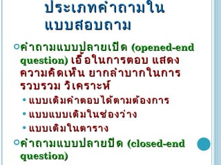 ประเภทคำถามในแบบสอบถาม คำถามแบบปลายเปิด  (opened-end question)  เอื้อในการตอบ แสดงความคิดเห็น ยากลำบากในการรวบรวม วิเคราะห์ แบบเติมคำตอบได้ตามต้องการ แบบแบบเติมในช่องว่าง แบบเติมในตาราง คำถามแบบปลายปิด   (closed-end question)   